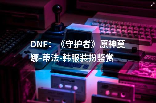 DNF：《守护者》原神莫娜-蒂法-韩服装扮鉴赏-第1张-游戏相关-拼搏