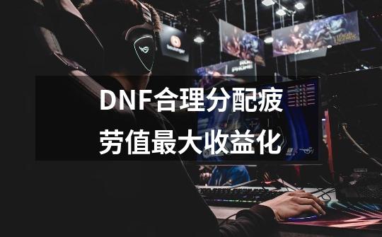 DNF合理分配疲劳值最大收益化-第1张-游戏相关-拼搏