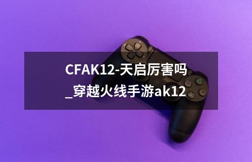 CFAK12-天启厉害吗_穿越火线手游ak12-第1张-游戏相关-拼搏