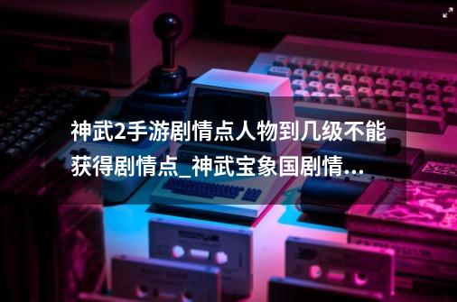 神武2手游剧情点人物到几级不能获得剧情点_神武宝象国剧情奖励-第1张-游戏相关-拼搏