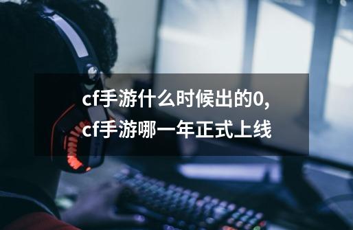 cf手游什么时候出的0,cf手游哪一年正式上线-第1张-游戏相关-拼搏