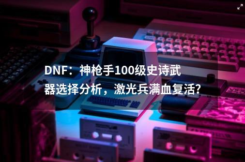 DNF：神枪手100级史诗武器选择分析，激光兵满血复活？-第1张-游戏相关-拼搏