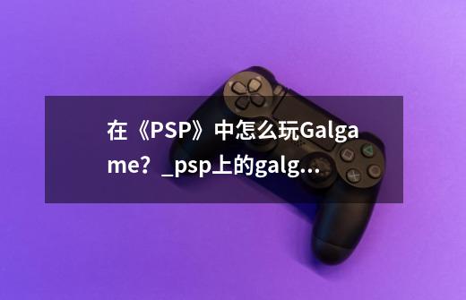 在《PSP》中怎么玩Galgame？_psp上的galgame在哪下-第1张-游戏相关-拼搏