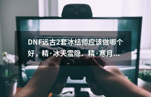 DNF远古2套冰结师应该做哪个好，精·冰天雪隐、精·寒月摄魂、精·寒月魔神，哪个套装属性好，玩过的来_地下城冰结师带什么武器-第1张-游戏相关-拼搏