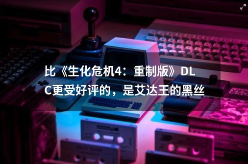 比《生化危机4：重制版》DLC更受好评的，是艾达王的黑丝-第1张-游戏相关-拼搏