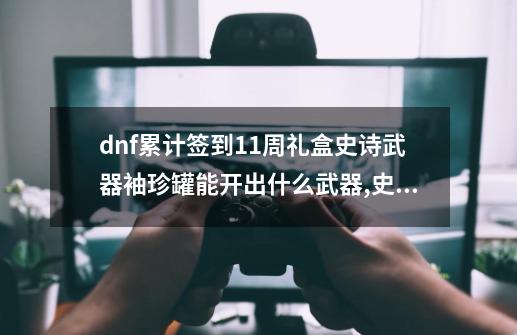 dnf累计签到11周礼盒史诗武器袖珍罐能开出什么武器,史诗袖珍罐能开出神话吗-第1张-游戏相关-拼搏