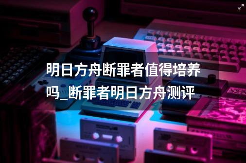 明日方舟断罪者值得培养吗_断罪者明日方舟测评-第1张-游戏相关-拼搏