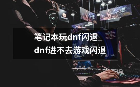 笔记本玩dnf闪退_dnf进不去游戏闪退-第1张-游戏相关-拼搏