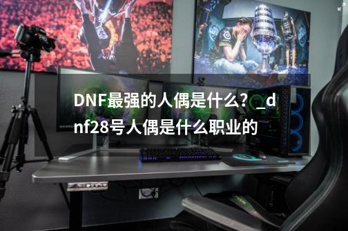 DNF最强的人偶是什么？_dnf28号人偶是什么职业的-第1张-游戏相关-拼搏