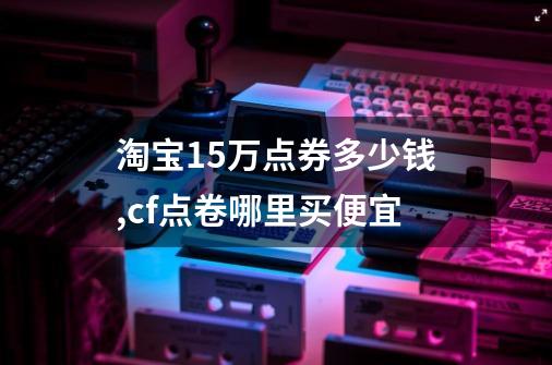 淘宝15万点券多少钱,cf点卷哪里买便宜-第1张-游戏相关-拼搏