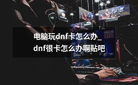 电脑玩dnf卡怎么办_dnf很卡怎么办啊贴吧-第1张-游戏相关-拼搏