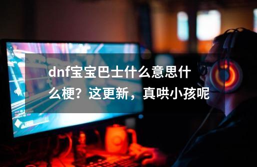 dnf宝宝巴士什么意思什么梗？这更新，真哄小孩呢-第1张-游戏相关-拼搏