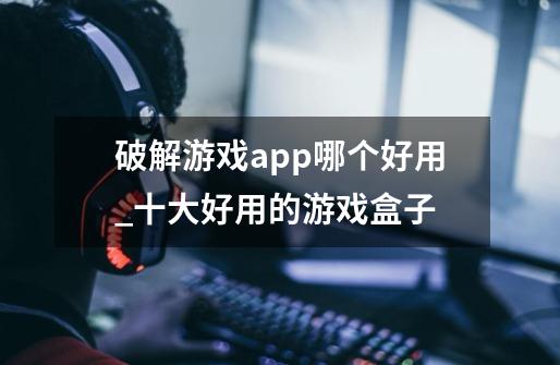 破解游戏app哪个好用_十大好用的游戏盒子-第1张-游戏相关-拼搏