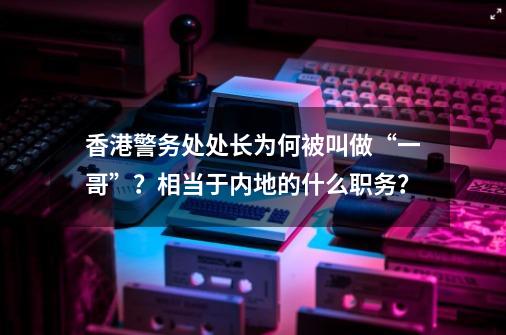 香港警务处处长为何被叫做“一哥”？相当于内地的什么职务？-第1张-游戏相关-拼搏