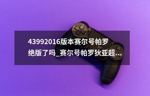 43992016版本赛尔号帕罗绝版了吗_赛尔号帕罗狄亚超进化-第1张-游戏相关-拼搏