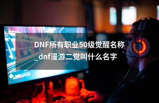 DNF所有职业50级觉醒名称?_dnf漫游二觉叫什么名字-第1张-游戏相关-拼搏