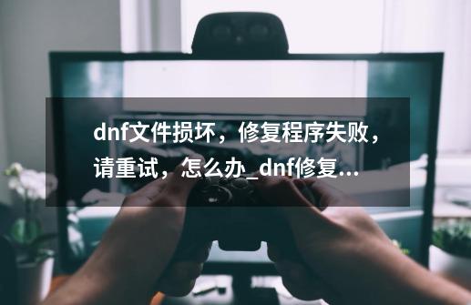 dnf文件损坏，修复程序失败，请重试，怎么办_dnf修复不了怎么回事-第1张-游戏相关-拼搏