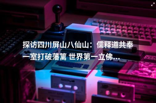 探访四川屏山八仙山：儒释道共奉一室打破藩篱 世界第一立佛身世是迷｜川渝秘境-第1张-游戏相关-拼搏