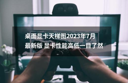 桌面显卡天梯图2023年7月最新版 显卡性能高低一目了然-第1张-游戏相关-拼搏