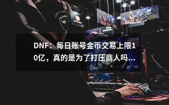 DNF：每日账号金币交易上限10亿，真的是为了打压商人吗？-第1张-游戏相关-拼搏