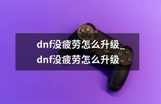 dnf没疲劳怎么升级_dnf没疲劳怎么升级-第1张-游戏相关-拼搏