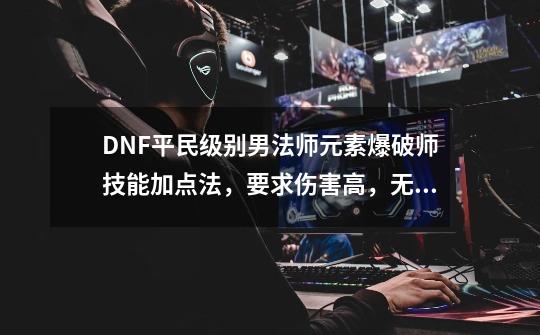 DNF平民级别男法师元素爆破师技能加点法，要求伤害高，无时装，装备是系统送的,元素爆破师pk怎么样-第1张-游戏相关-拼搏