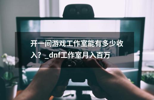 开一间游戏工作室能有多少收入？_dnf工作室月入百万-第1张-游戏相关-拼搏