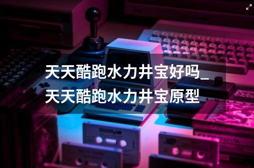 天天酷跑水力井宝好吗_天天酷跑水力井宝原型-第1张-游戏相关-拼搏