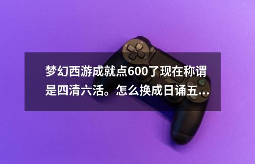 梦幻西游成就点600了现在称谓是四清六活。怎么换成日诵五车,梦幻西游成就坐骑排行-第1张-游戏相关-拼搏