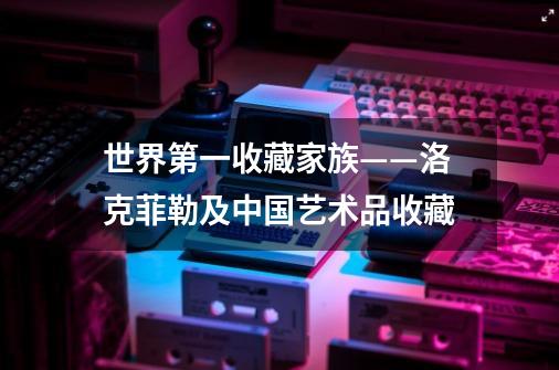 世界第一收藏家族——洛克菲勒及中国艺术品收藏-第1张-游戏相关-拼搏