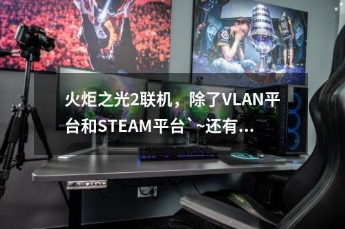 火炬之光2联机，除了VLAN平台和STEAM平台`~还有什么平台可以联机？,火炬之光2联机方法-第1张-游戏相关-拼搏