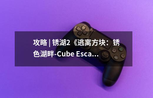 攻略 | 锈湖2《逃离方块：锈色湖畔-Cube Escape: The Lake》通关攻略-第1张-游戏相关-拼搏