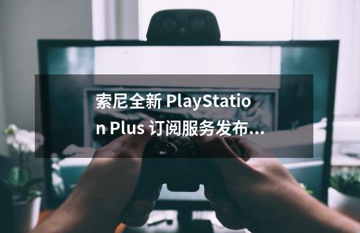 索尼全新 PlayStation Plus 订阅服务发布，9.9 美元/月起-第1张-游戏相关-拼搏