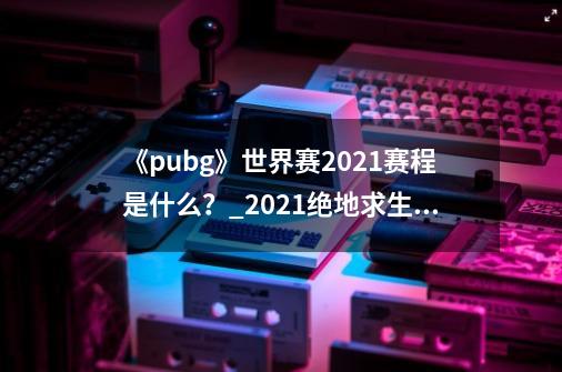 《pubg》世界赛2021赛程是什么？_2021绝地求生世界赛赛制-第1张-游戏相关-拼搏