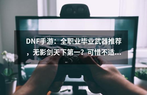 DNF手游：全职业毕业武器推荐，无影剑天下第一？可惜不适合红眼-第1张-游戏相关-拼搏