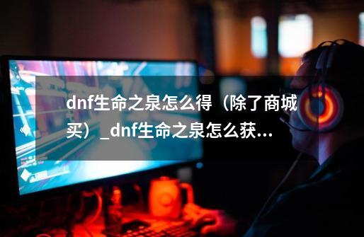 dnf生命之泉怎么得（除了商城买）_dnf生命之泉怎么获得110版本-第1张-游戏相关-拼搏