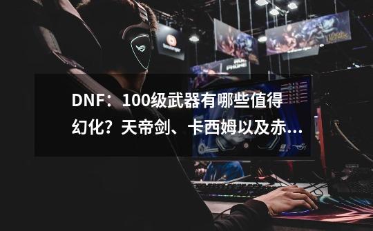 DNF：100级武器有哪些值得幻化？天帝剑、卡西姆以及赤光剑上榜-第1张-游戏相关-拼搏