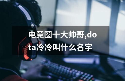 电竞圈十大帅哥,dota冷冷叫什么名字-第1张-游戏相关-拼搏