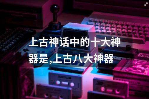 上古神话中的十大神器是?,上古八大神器-第1张-游戏相关-拼搏