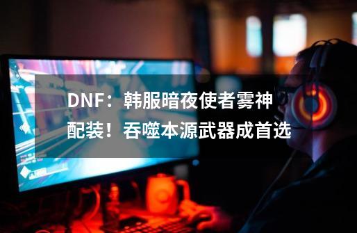 DNF：韩服暗夜使者雾神配装！吞噬本源武器成首选-第1张-游戏相关-拼搏