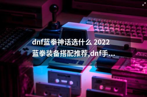 dnf蓝拳神话选什么 2022蓝拳装备搭配推荐,dnf手游女蓝拳-第1张-游戏相关-拼搏