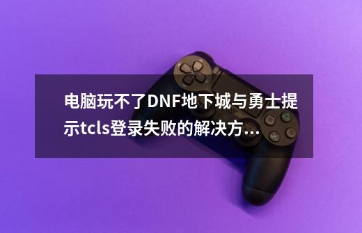 电脑玩不了DNF地下城与勇士提示tcls登录失败的解决方法_dnf账号一直登录失败怎么办-第1张-游戏相关-拼搏