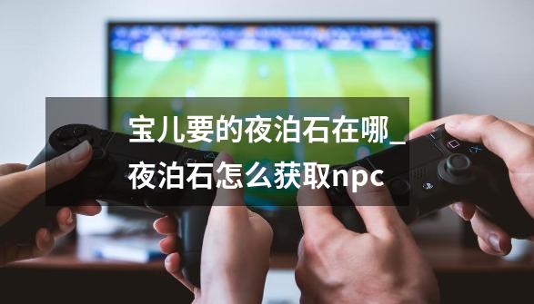 宝儿要的夜泊石在哪_夜泊石怎么获取npc-第1张-游戏相关-拼搏