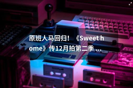 原班人马回归！《Sweet home》传12月拍第二季 官方曝现阶段进度-第1张-游戏相关-拼搏