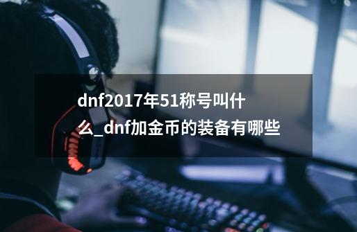 dnf2017年51称号叫什么_dnf加金币的装备有哪些-第1张-游戏相关-拼搏