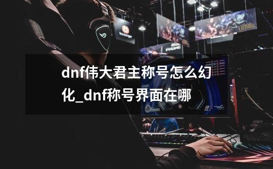 dnf伟大君主称号怎么幻化_dnf称号界面在哪-第1张-游戏相关-拼搏