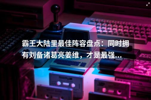 霸王大陆里最佳阵容盘点：同时拥有刘备诸葛亮姜维，才是最强组合-第1张-游戏相关-拼搏