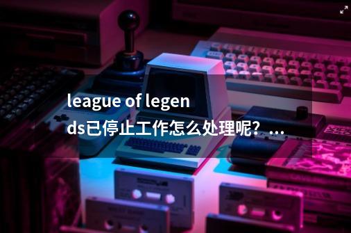 league of legends已停止工作怎么处理呢？,英雄联盟已停止工作关闭程序怎么解决呢-第1张-游戏相关-拼搏