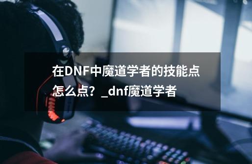 在DNF中魔道学者的技能点怎么点？_dnf魔道学者-第1张-游戏相关-拼搏