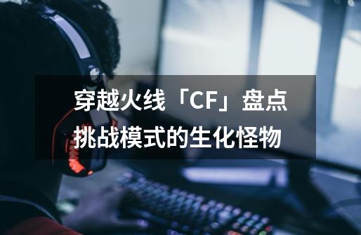 穿越火线「CF」盘点挑战模式的生化怪物-第1张-游戏相关-拼搏